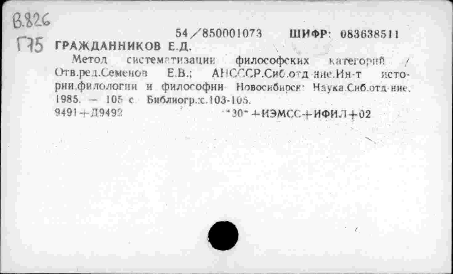 ﻿6Ш
54/850001073 ШИФР: 08363851 1 П5 ГРАЖДАННИКОВ Е.Д.
Метод систематизации философских категорий / Отв.ред.Семеноз Е.В.; АНСССР.СиС.отд яие.Ин-т истории,филологии и философии Новосибирск' Наука Сиб.отд ние. 1985. — 105 с Библиогр.х. 103*105.
9491-1-Л9492	*30- 4-ИЭМСС-|-ИФИЛ+02